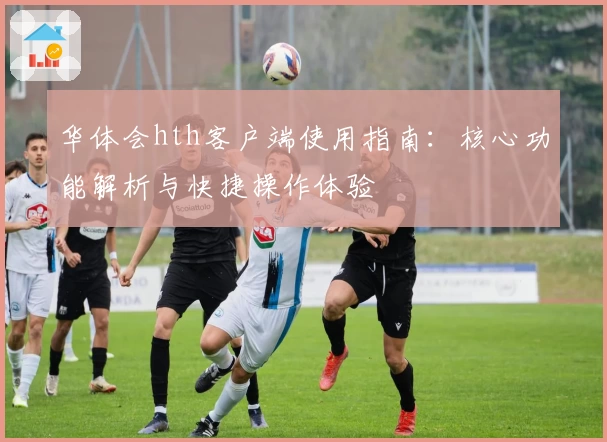 华体会hth客户端使用指南：核心功能解析与快捷操作体验