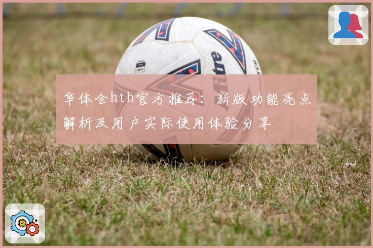 华体会hth官方推荐：新版功能亮点解析及用户实际使用体验分享