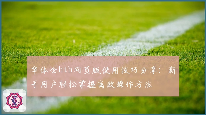华体会hth网页版使用技巧分享：新手用户轻松掌握高效操作方法