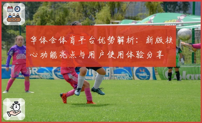 华体会体育平台优势解析：新版核心功能亮点与用户使用体验分享