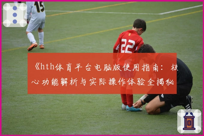 《hth体育平台电脑版使用指南：核心功能解析与实际操作体验全揭秘》