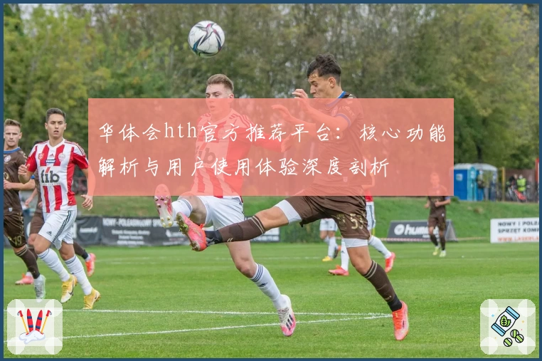 华体会hth官方推荐平台：核心功能解析与用户使用体验深度剖析